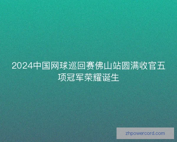 2024中国网球巡回赛佛山站圆满收官五项冠军荣耀诞生