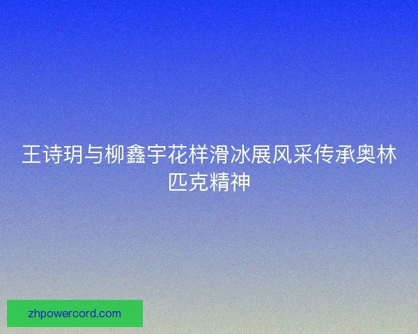 王诗玥与柳鑫宇花样滑冰展风采传承奥林匹克精神