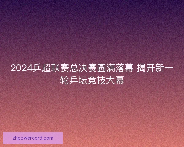 2024乒超联赛总决赛圆满落幕 揭开新一轮乒坛竞技大幕
