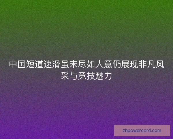 中国短道速滑虽未尽如人意仍展现非凡风采与竞技魅力