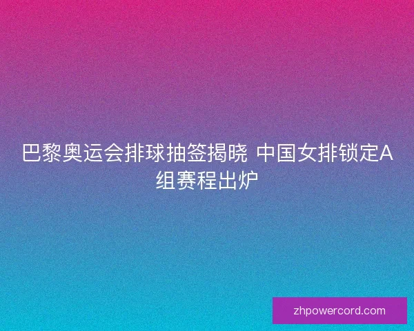 巴黎奥运会排球抽签揭晓 中国女排锁定A组赛程出炉
