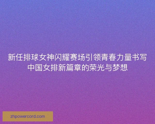 新任排球女神闪耀赛场引领青春力量书写中国女排新篇章的荣光与梦想