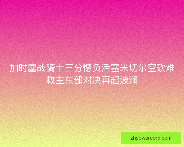 加时鏖战骑士三分憾负活塞米切尔空砍难救主东部对决再起波澜