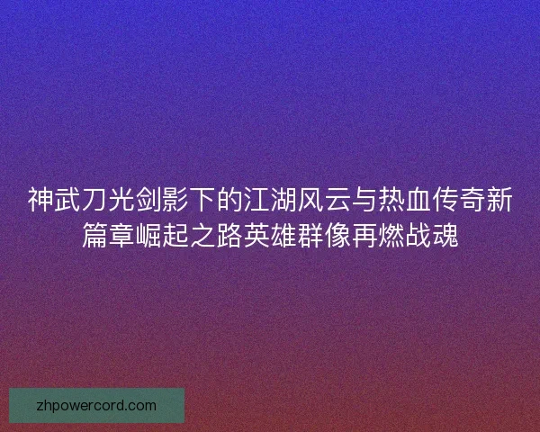 神武刀光剑影下的江湖风云与热血传奇新篇章崛起之路英雄群像再燃战魂