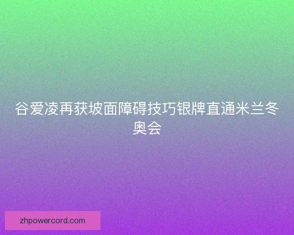 谷爱凌再获坡面障碍技巧银牌直通米兰冬奥会 谷爱凌再获坡面障碍技巧银牌直通米兰冬奥会