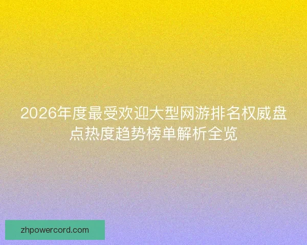 2026年度最受欢迎大型网游排名权威盘点热度趋势榜单解析全览 2026年度最受欢迎大型网游排名权威盘点热度趋势榜单解析全览