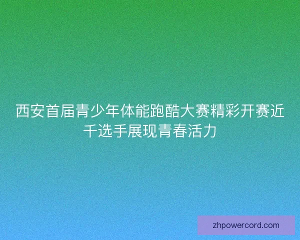西安首届青少年体能跑酷大赛精彩开赛近千选手展现青春活力 西安首届青少年体能跑酷大赛精彩开赛近千选手展现青春活力