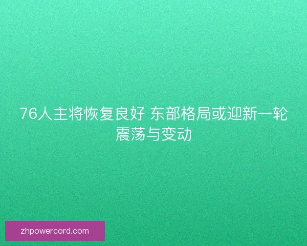 76人主将恢复良好 东部格局或迎新一轮震荡与变动
