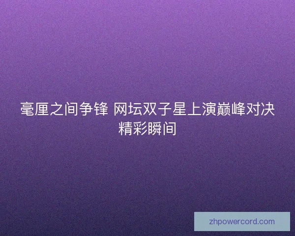 毫厘之间争锋 网坛双子星上演巅峰对决精彩瞬间