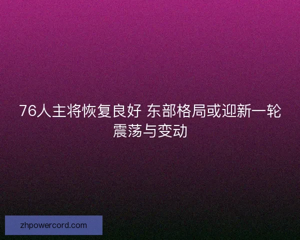 76人主将恢复良好 东部格局或迎新一轮震荡与变动