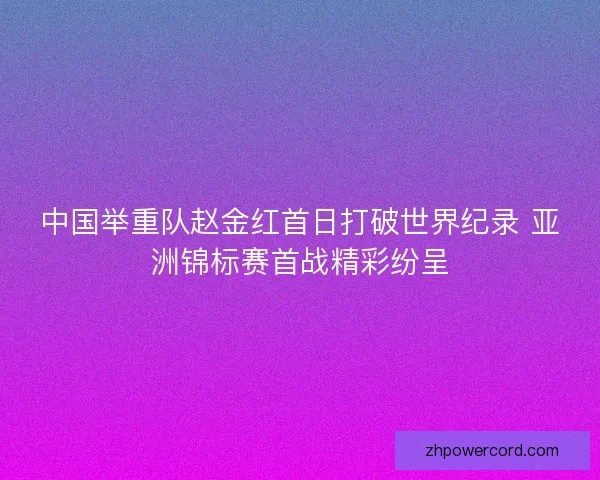 中国举重队赵金红首日打破世界纪录 亚洲锦标赛首战精彩纷呈