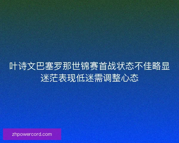 叶诗文巴塞罗那世锦赛首战状态不佳略显迷茫表现低迷需调整心态 叶诗文巴塞罗那世锦赛首战状态不佳略显迷茫表现低迷需调整心态