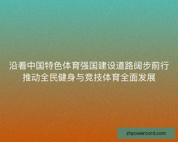 沿着中国特色体育强国建设道路阔步前行推动全民健身与竞技体育全面发展 沿着中国特色体育强国建设道路阔步前行推动全民健身与竞技体育全面发展