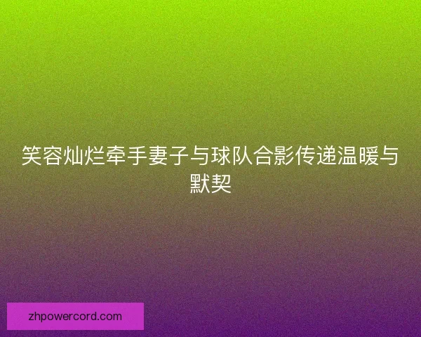 笑容灿烂牵手妻子与球队合影传递温暖与默契