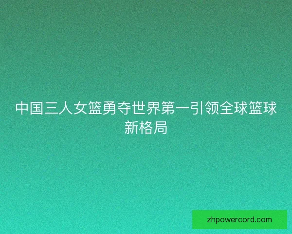 中国三人女篮勇夺世界第一引领全球篮球新格局 中国三人女篮勇夺世界第一引领全球篮球新格局