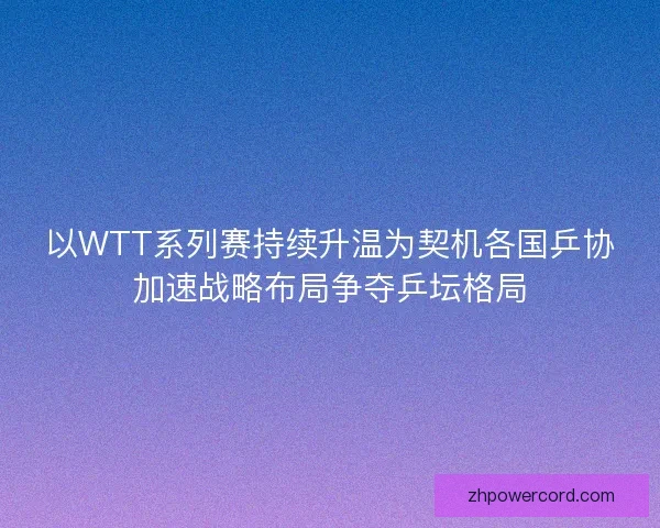 以WTT系列赛持续升温为契机各国乒协加速战略布局争夺乒坛格局 以WTT系列赛持续升温为契机各国乒协加速战略布局争夺乒坛格局