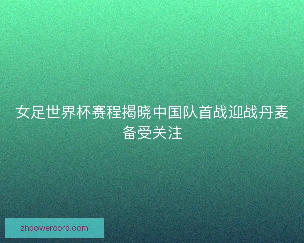 女足世界杯赛程揭晓中国队首战迎战丹麦备受关注 女足世界杯赛程揭晓中国队首战迎战丹麦备受关注