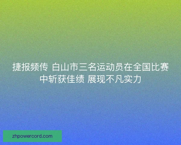 捷报频传 白山市三名运动员在全国比赛中斩获佳绩 展现不凡实力