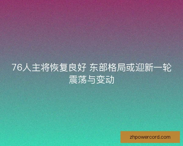 76人主将恢复良好 东部格局或迎新一轮震荡与变动