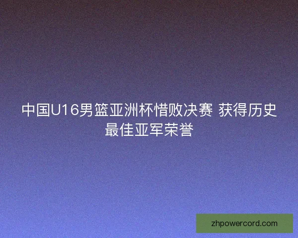 中国U16男篮亚洲杯惜败决赛 获得历史最佳亚军荣誉 中国U16男篮亚洲杯惜败决赛 获得历史最佳亚军荣誉